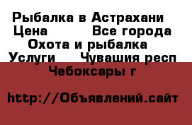 Рыбалка в Астрахани › Цена ­ 500 - Все города Охота и рыбалка » Услуги   . Чувашия респ.,Чебоксары г.